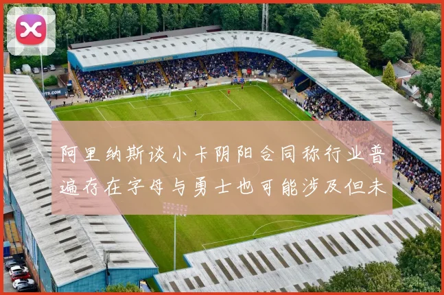 阿里纳斯谈小卡阴阳合同称行业普遍存在字母与勇士也可能涉及但未被查处