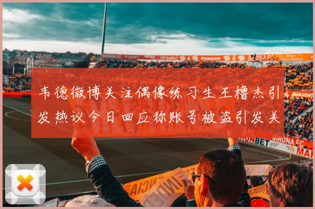 韦德微博关注偶像练习生王橹杰引发热议今日回应称账号被盗引发关注