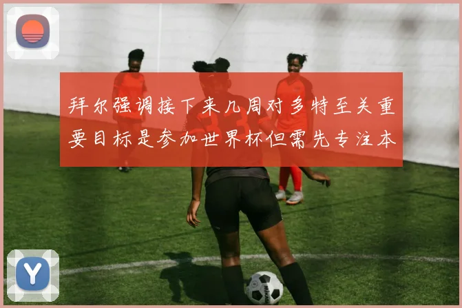 拜尔强调接下来几周对多特至关重要目标是参加世界杯但需先专注本赛季表现