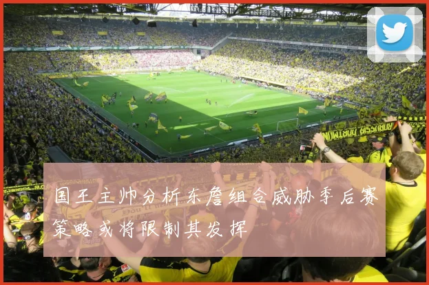 国王主帅分析东詹组合威胁季后赛策略或将限制其发挥