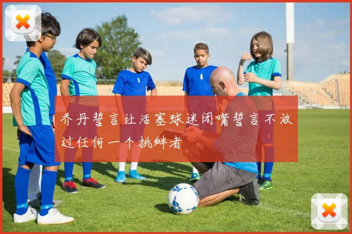 乔丹誓言让活塞球迷闭嘴誓言不放过任何一个挑衅者