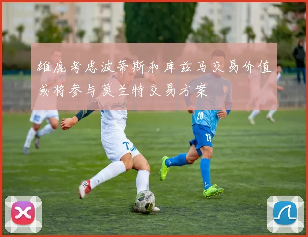 雄鹿考虑波蒂斯和库兹马交易价值或将参与莫兰特交易方案