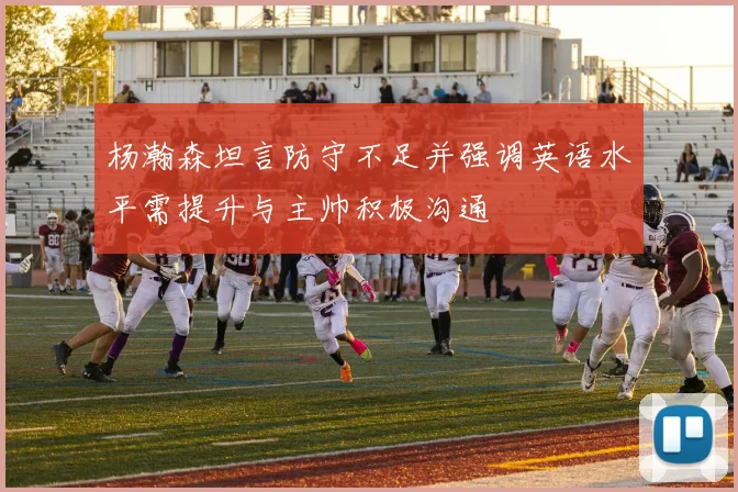 杨瀚森坦言防守不足并强调英语水平需提升与主帅积极沟通