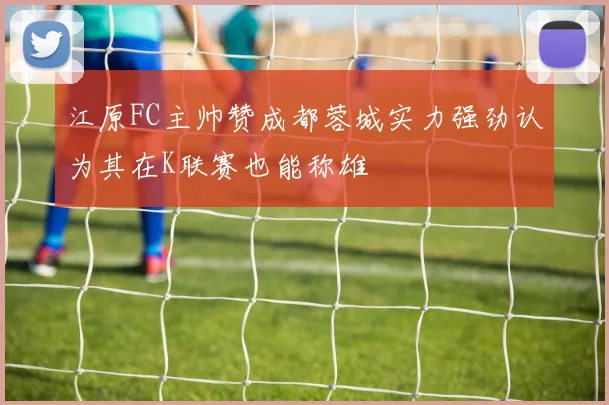 江原FC主帅赞成都蓉城实力强劲认为其在K联赛也能称雄
