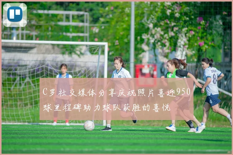 C罗社交媒体分享庆祝照片喜迎950球里程碑助力球队获胜的喜悦