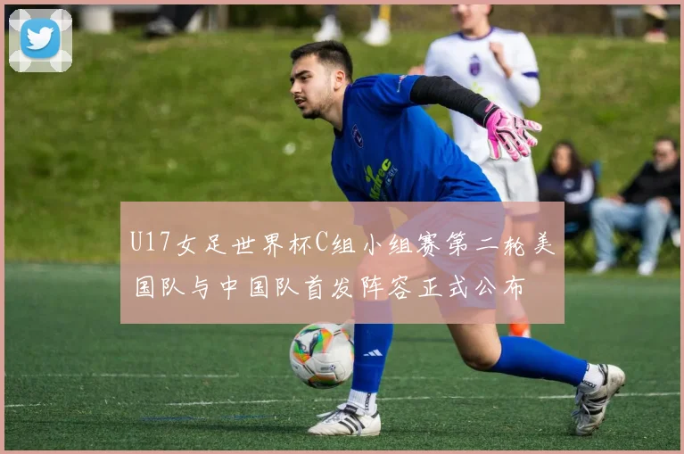 U17女足世界杯C组小组赛第二轮美国队与中国队首发阵容正式公布