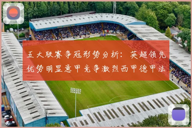 五大联赛争冠形势分析：英超领先优势明显意甲竞争激烈西甲德甲法甲差距各异