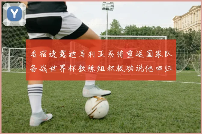 名宿透露迪马利亚或将重返国家队备战世界杯教练组积极劝说他回归