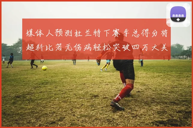 媒体人预测杜兰特下赛季总得分将超科比若无伤病轻松突破四万大关