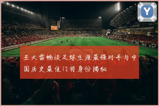 王大雷畅谈足球生涯最强对手与中国历史最佳门将身份揭秘