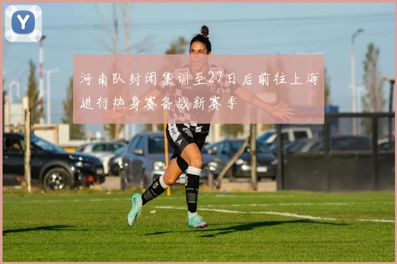 河南队封闭集训至27日后前往上海进行热身赛备战新赛季