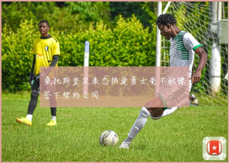 桑托斯坚定表态热爱勇士毫不犹豫签下续约合同