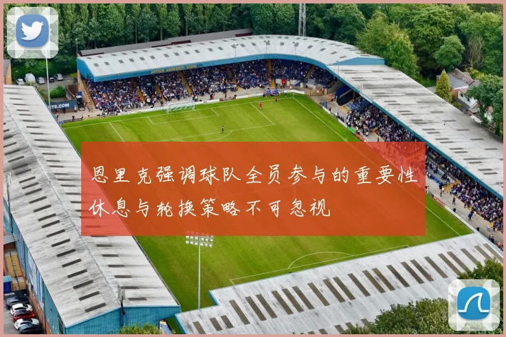 恩里克强调球队全员参与的重要性休息与轮换策略不可忽视