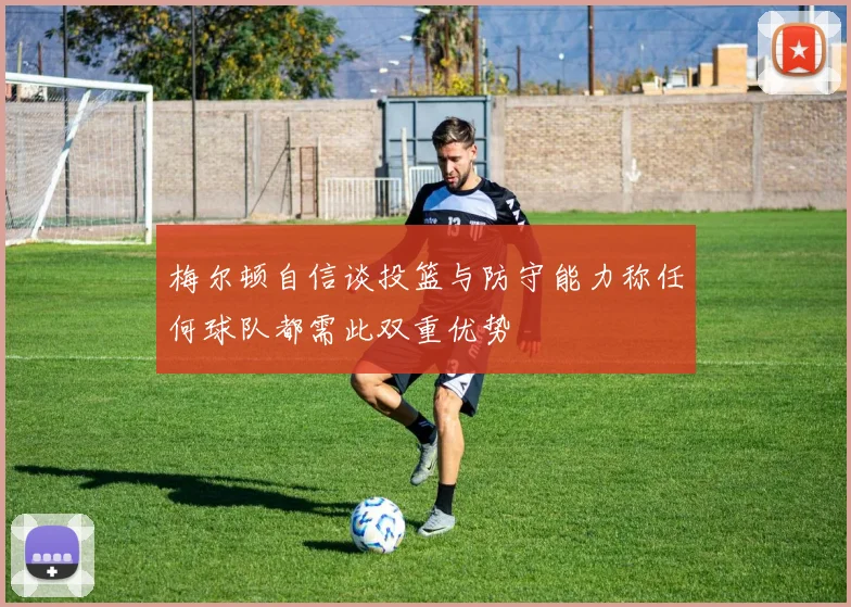 梅尔顿自信谈投篮与防守能力称任何球队都需此双重优势
