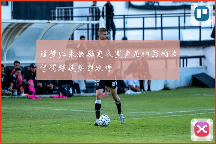 追梦归来激励更衣室卢尼的影响力值得球迷热烈欢呼