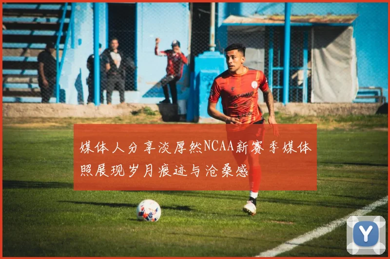 媒体人分享淡厚然NCAA新赛季媒体照展现岁月痕迹与沧桑感