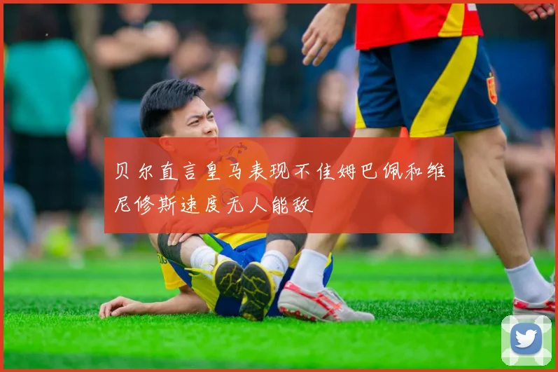贝尔直言皇马表现不佳姆巴佩和维尼修斯速度无人能敌