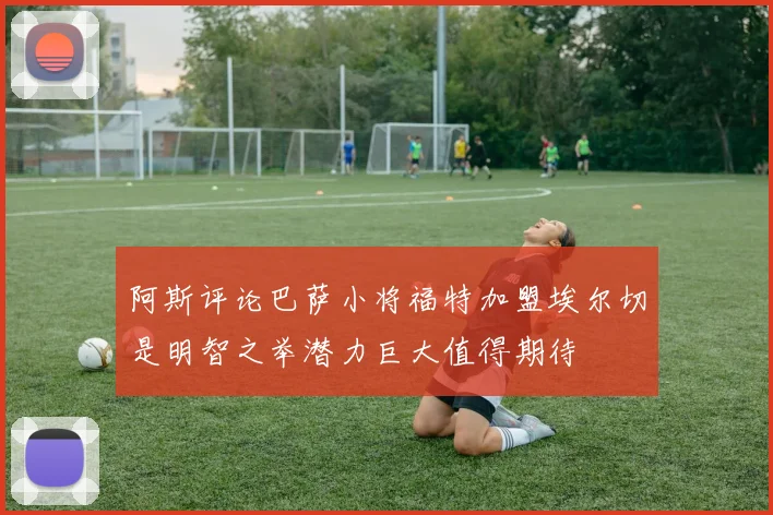 阿斯评论巴萨小将福特加盟埃尔切是明智之举潜力巨大值得期待