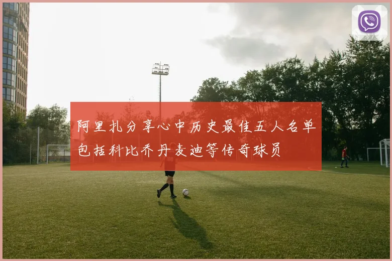 阿里扎分享心中历史最佳五人名单包括科比乔丹麦迪等传奇球员