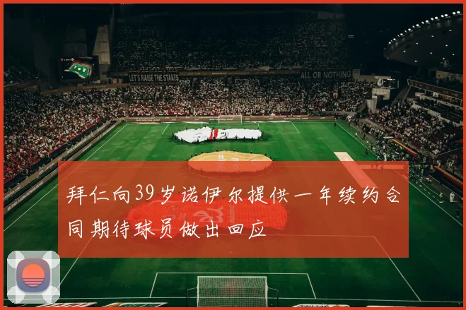 拜仁向39岁诺伊尔提供一年续约合同期待球员做出回应