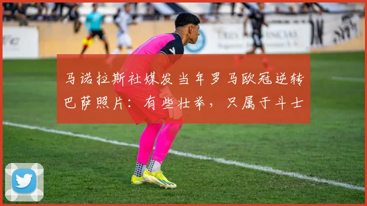 马诺拉斯社媒发当年罗马欧冠逆转巴萨照片：有些壮举，只属于斗士