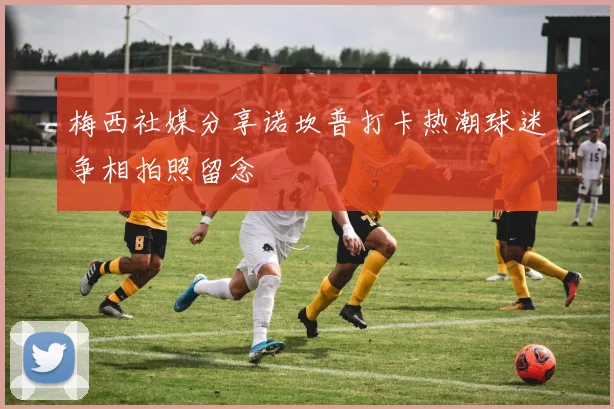 梅西社媒分享诺坎普打卡热潮球迷争相拍照留念