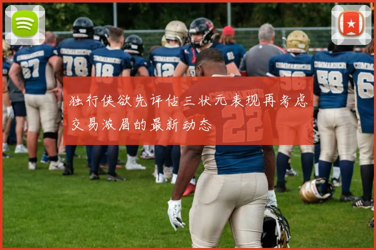 独行侠欲先评估三状元表现再考虑交易浓眉的最新动态