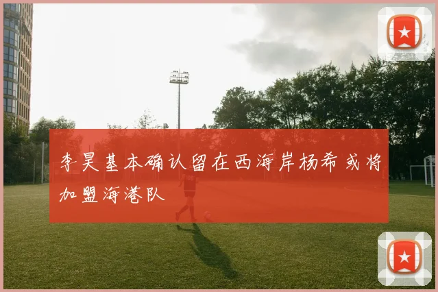 李昊基本确认留在西海岸杨希或将加盟海港队