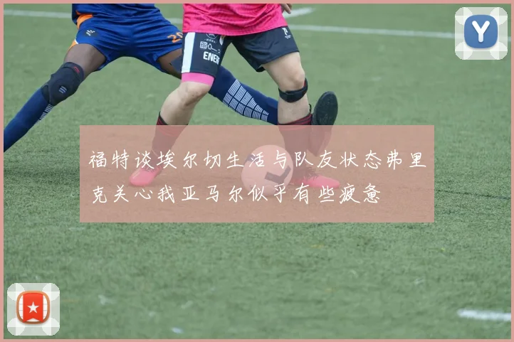 福特谈埃尔切生活与队友状态弗里克关心我亚马尔似乎有些疲惫