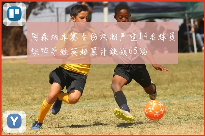 阿森纳本赛季伤病潮严重14名球员缺阵导致英超累计缺战65场