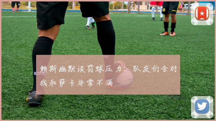 赖斯幽默谈罚球压力：队友们会对我和萨卡非常不满