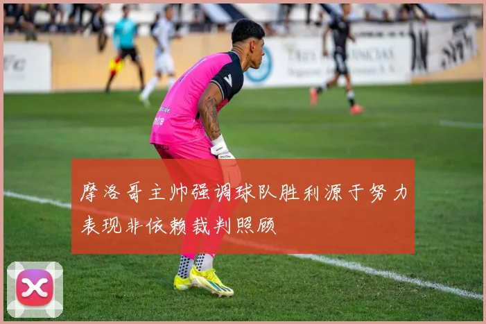 摩洛哥主帅强调球队胜利源于努力表现非依赖裁判照顾