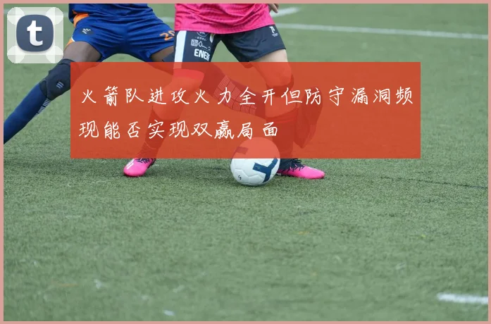 火箭队进攻火力全开但防守漏洞频现能否实现双赢局面