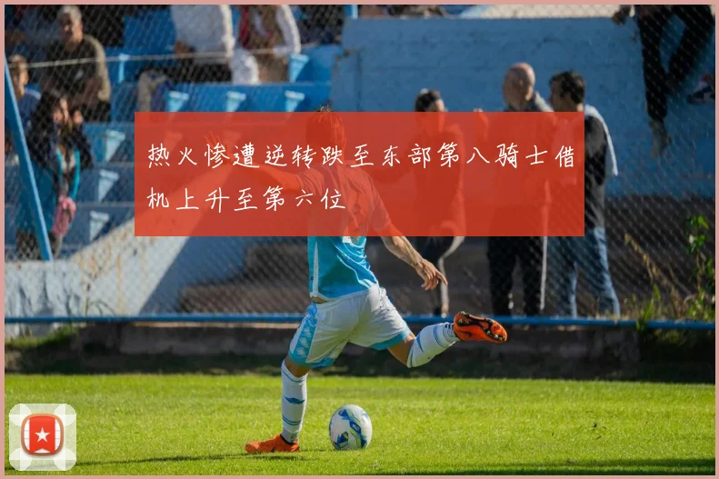 热火惨遭逆转跌至东部第八骑士借机上升至第六位