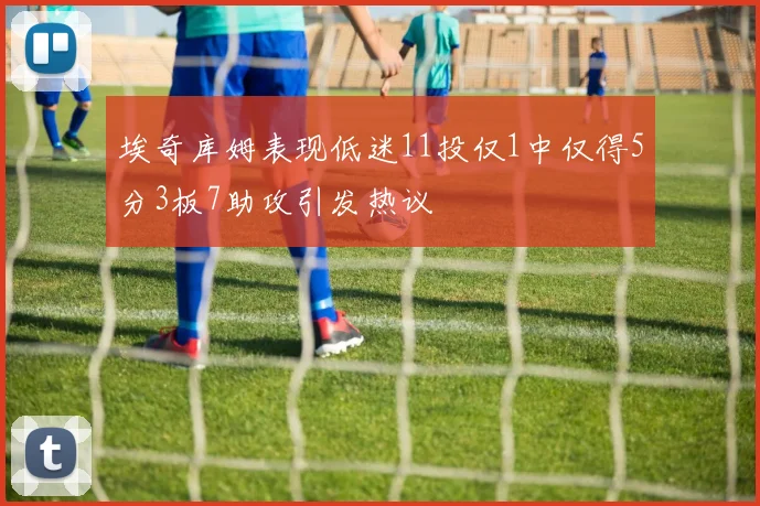 埃奇库姆表现低迷11投仅1中仅得5分3板7助攻引发热议