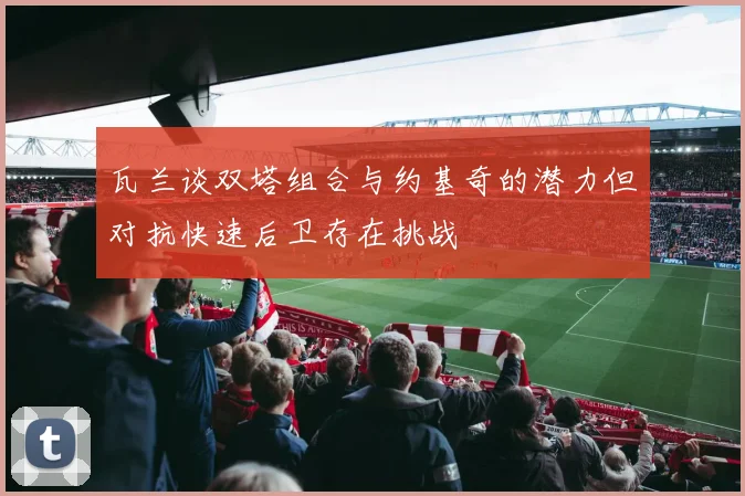 瓦兰谈双塔组合与约基奇的潜力但对抗快速后卫存在挑战