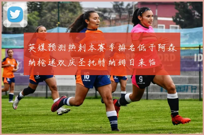英媒预测热刺本赛季排名低于阿森纳枪迷欢庆圣托特纳姆日来临