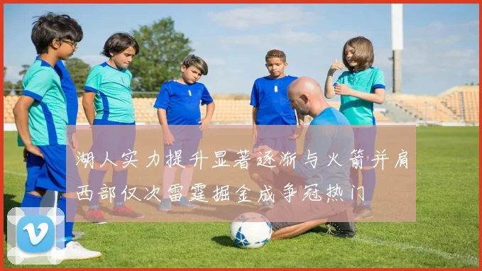 湖人实力提升显著逐渐与火箭并肩西部仅次雷霆掘金成争冠热门