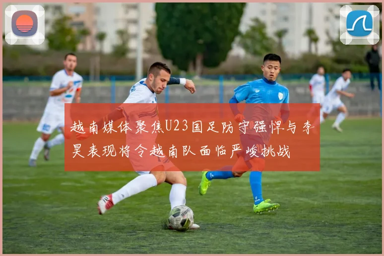 越南媒体聚焦U23国足防守强悍与李昊表现将令越南队面临严峻挑战