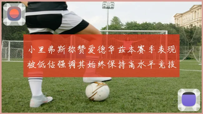 小里弗斯称赞爱德华兹本赛季表现被低估强调其始终保持高水平竞技状态