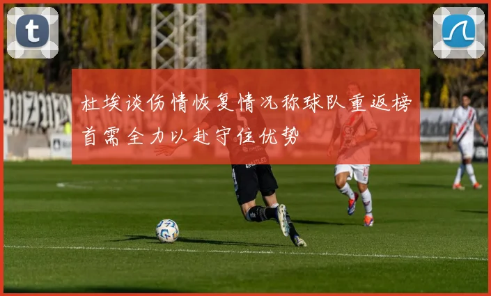 杜埃谈伤情恢复情况称球队重返榜首需全力以赴守住优势