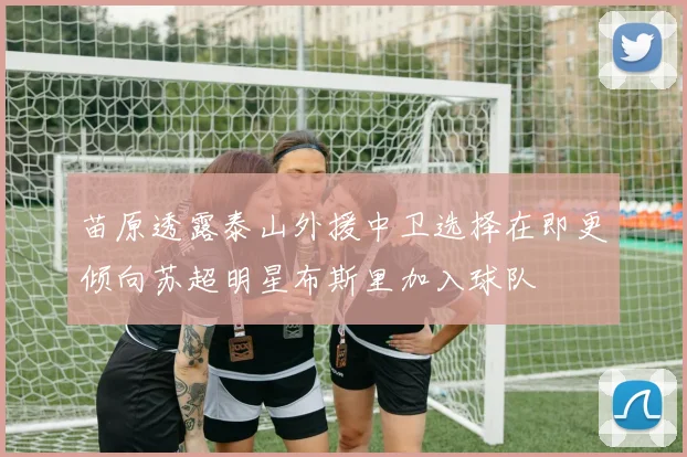 苗原透露泰山外援中卫选择在即更倾向苏超明星布斯里加入球队