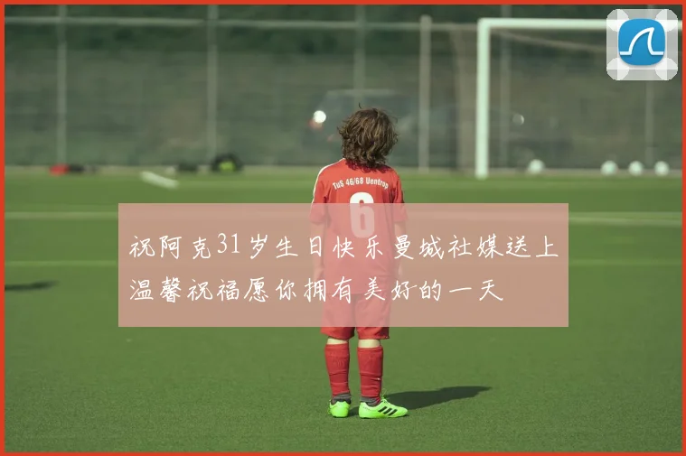 祝阿克31岁生日快乐曼城社媒送上温馨祝福愿你拥有美好的一天