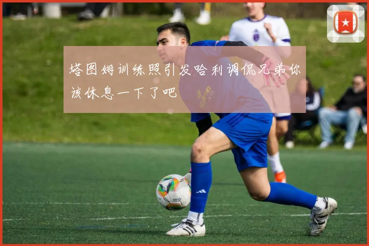 塔图姆训练照引发哈利调侃兄弟你该休息一下了吧
