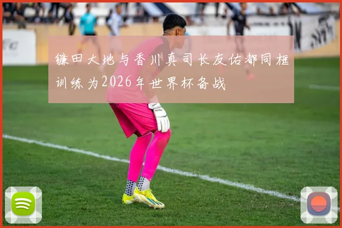 镰田大地与香川真司长友佑都同框训练为2026年世界杯备战