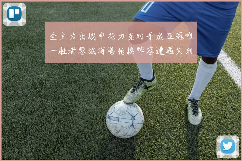 全主力出战申花力克对手成亚冠唯一胜者蓉城海港轮换阵容遭遇失利