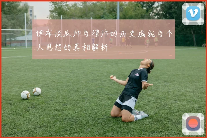 伊布谈瓜帅与穆帅的历史成就与个人恩怨的真相解析