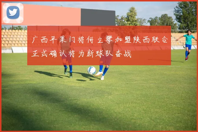 广西平果门将何立攀加盟陕西联合正式确认将为新球队奋战