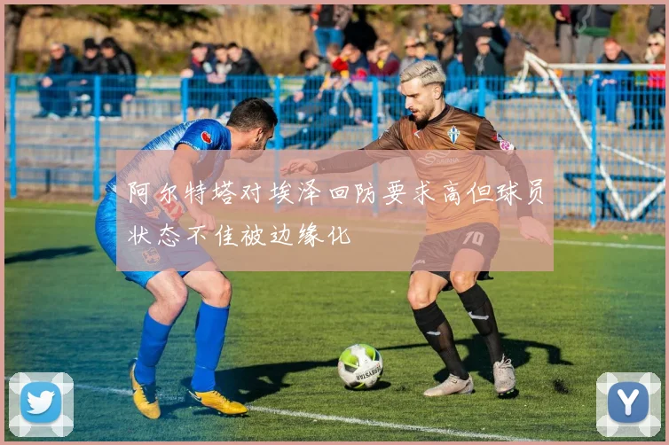 阿尔特塔对埃泽回防要求高但球员状态不佳被边缘化