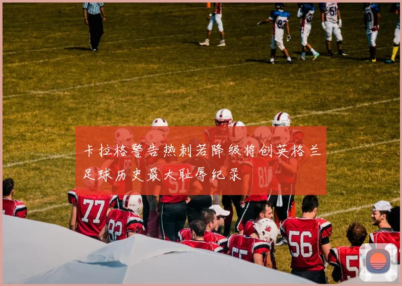 卡拉格警告热刺若降级将创英格兰足球历史最大耻辱纪录